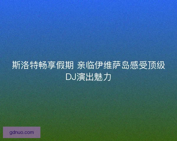 斯洛特畅享假期 亲临伊维萨岛感受顶级DJ演出魅力 斯洛特畅享假期 亲临伊维萨岛感受顶级DJ演出魅力