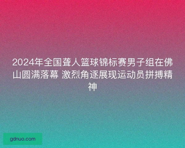 2024年全国聋人篮球锦标赛男子组在佛山圆满落幕 激烈角逐展现运动员拼搏精神