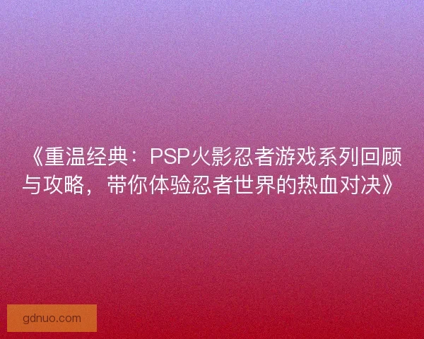 《重温经典：PSP火影忍者游戏系列回顾与攻略，带你体验忍者世界的热血对决》
