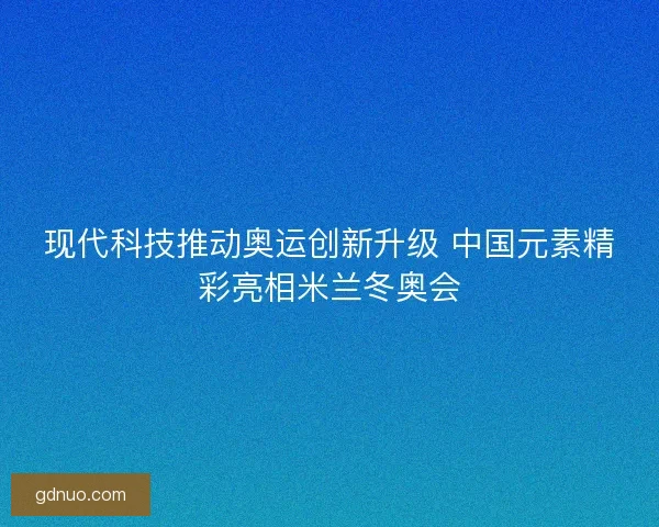 现代科技推动奥运创新升级 中国元素精彩亮相米兰冬奥会