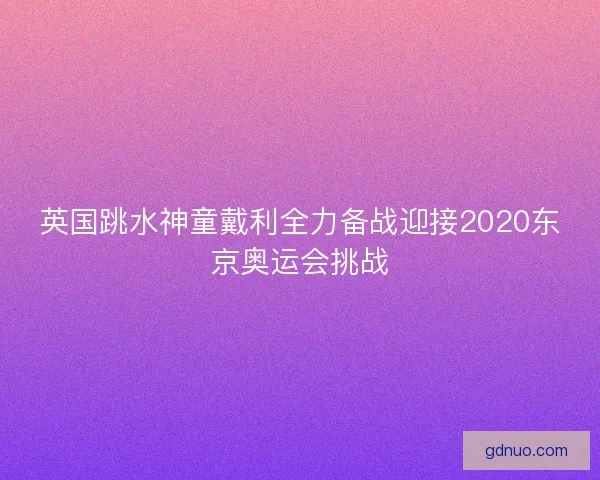 英国跳水神童戴利全力备战迎接2020东京奥运会挑战