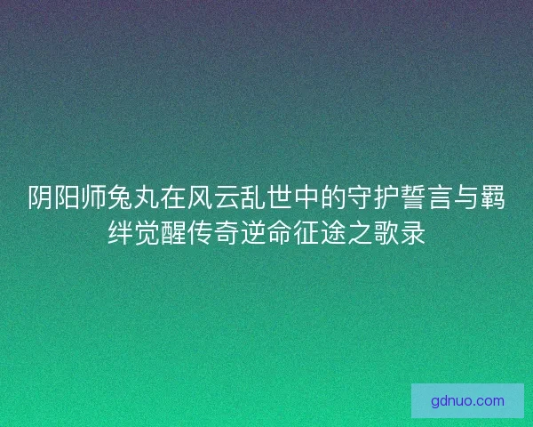 阴阳师兔丸在风云乱世中的守护誓言与羁绊觉醒传奇逆命征途之歌录