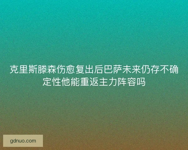 克里斯滕森伤愈复出后巴萨未来仍存不确定性他能重返主力阵容吗