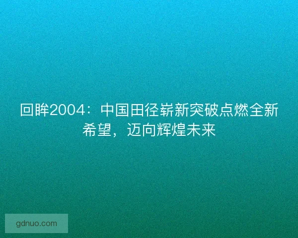 回眸2004：中国田径崭新突破点燃全新希望，迈向辉煌未来