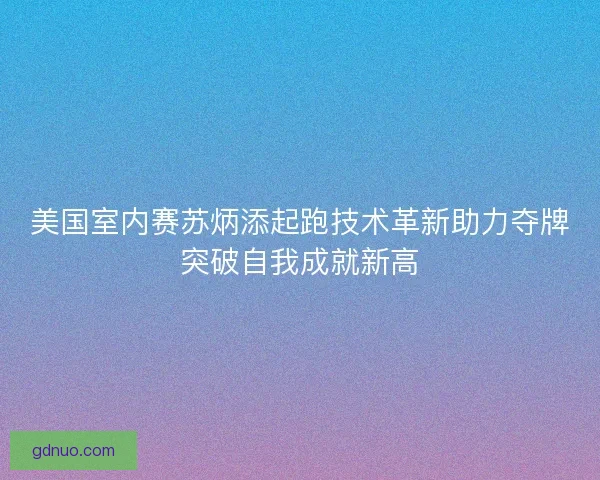 美国室内赛苏炳添起跑技术革新助力夺牌突破自我成就新高