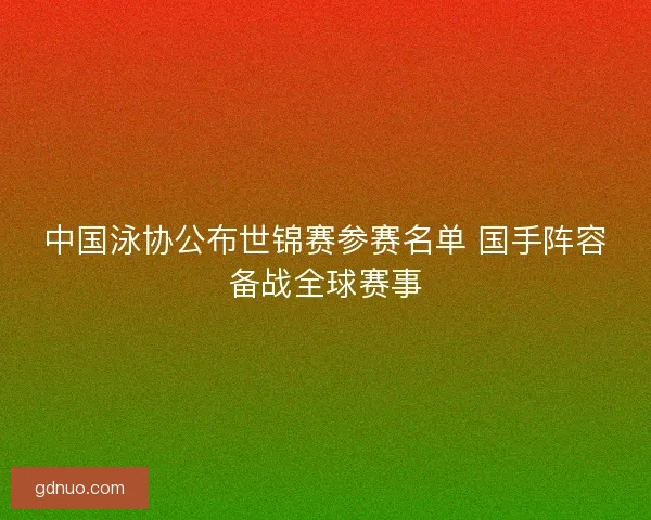 中国泳协公布世锦赛参赛名单 国手阵容备战全球赛事
