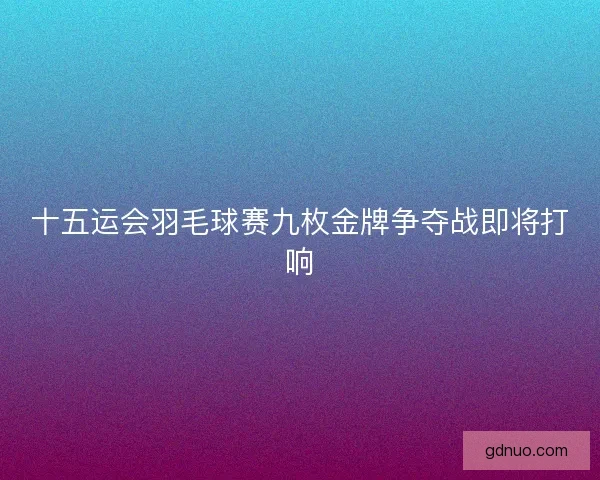 十五运会羽毛球赛九枚金牌争夺战即将打响