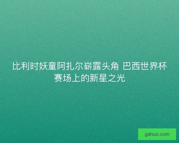 比利时妖童阿扎尔崭露头角 巴西世界杯赛场上的新星之光 比利时妖童阿扎尔崭露头角 巴西世界杯赛场上的新星之光