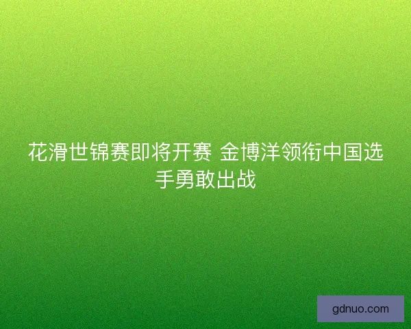 花滑世锦赛即将开赛 金博洋领衔中国选手勇敢出战