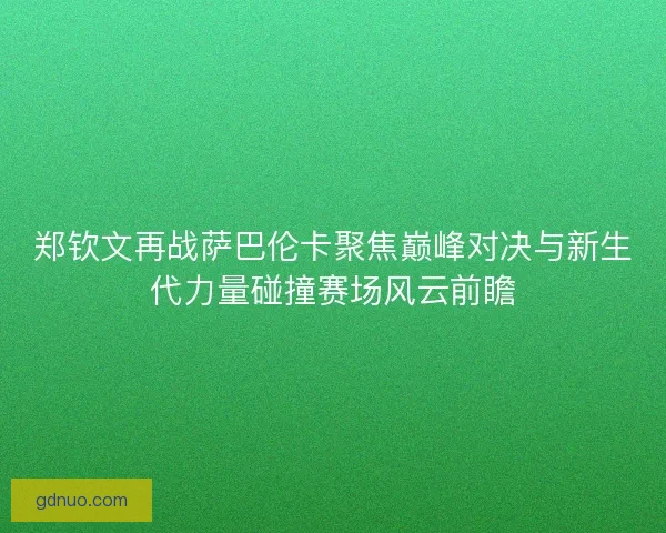 郑钦文再战萨巴伦卡聚焦巅峰对决与新生代力量碰撞赛场风云前瞻
