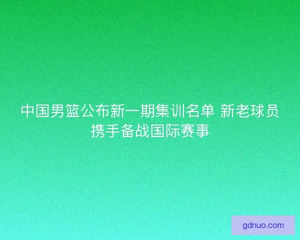 中国男篮公布新一期集训名单 新老球员携手备战国际赛事