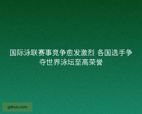 国际泳联赛事竞争愈发激烈 各国选手争夺世界泳坛至高荣誉