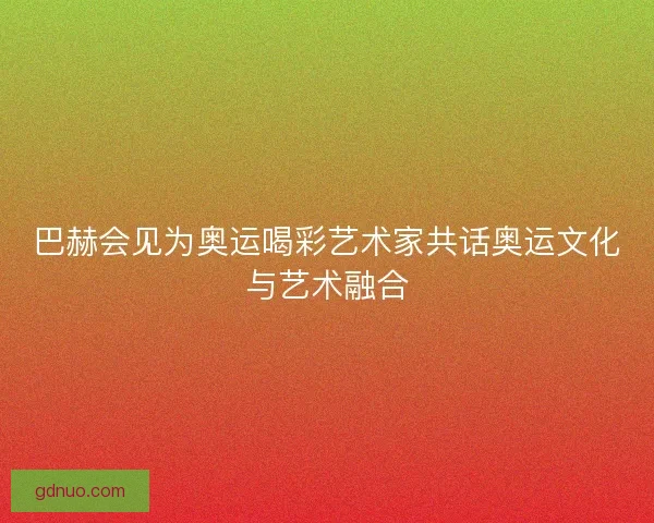 巴赫会见为奥运喝彩艺术家共话奥运文化与艺术融合