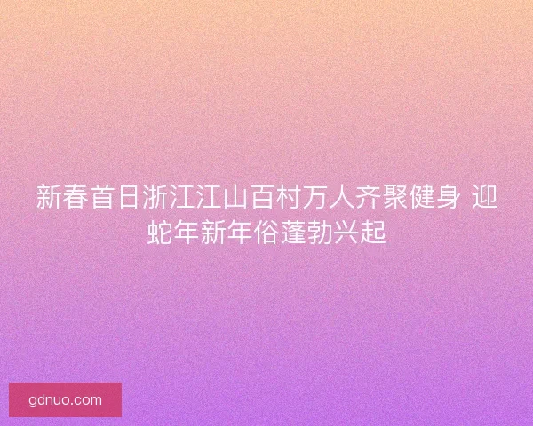 新春首日浙江江山百村万人齐聚健身 迎蛇年新年俗蓬勃兴起