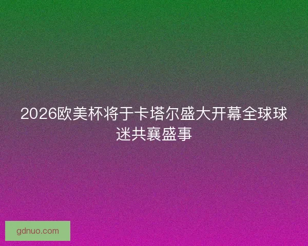 2026欧美杯将于卡塔尔盛大开幕全球球迷共襄盛事