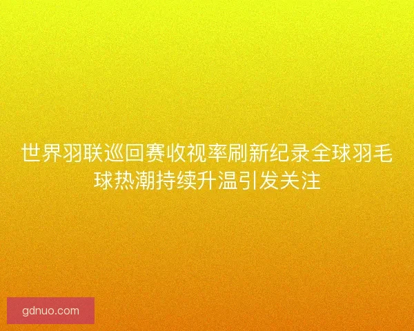 世界羽联巡回赛收视率刷新纪录全球羽毛球热潮持续升温引发关注