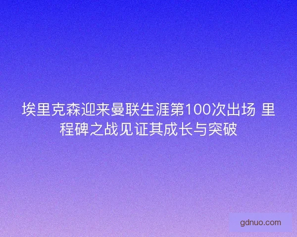 埃里克森迎来曼联生涯第100次出场 里程碑之战见证其成长与突破