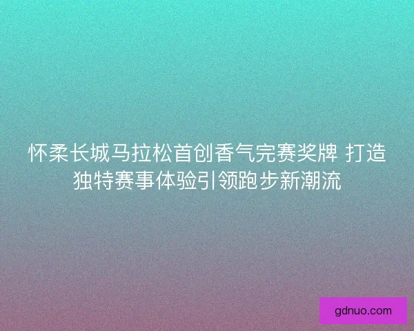 怀柔长城马拉松首创香气完赛奖牌 打造独特赛事体验引领跑步新潮流