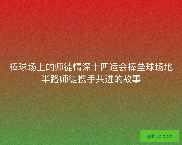 棒球场上的师徒情深十四运会棒垒球场地半路师徒携手共进的故事