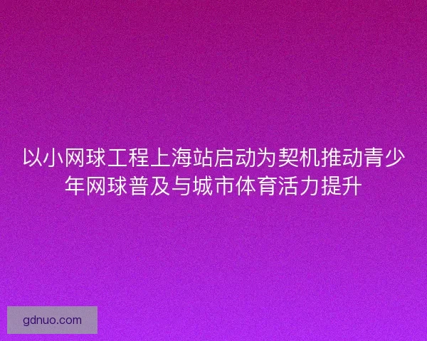 以小网球工程上海站启动为契机推动青少年网球普及与城市体育活力提升 以小网球工程上海站启动为契机推动青少年网球普及与城市体育活力提升