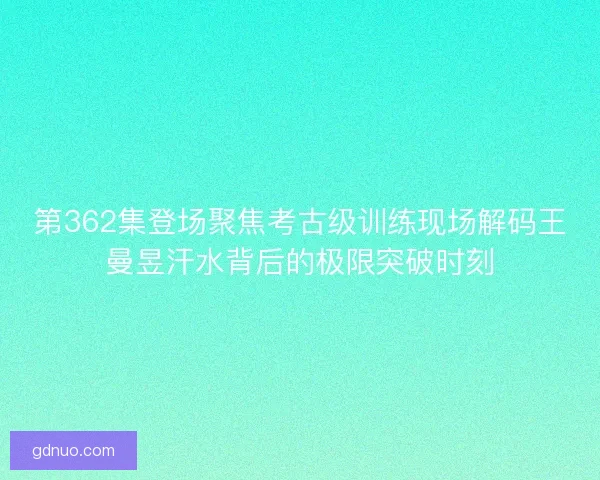 第362集登场聚焦考古级训练现场解码王曼昱汗水背后的极限突破时刻