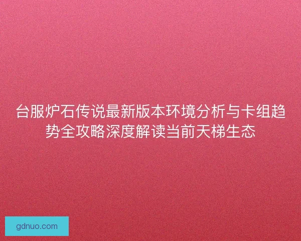 台服炉石传说最新版本环境分析与卡组趋势全攻略深度解读当前天梯生态