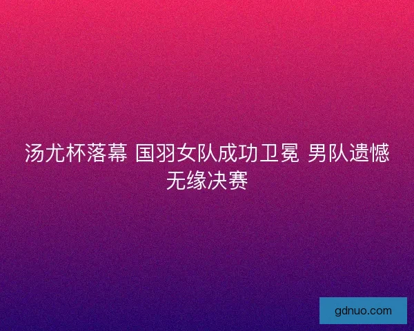 汤尤杯落幕 国羽女队成功卫冕 男队遗憾无缘决赛