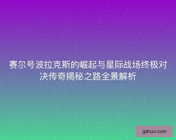 赛尔号波拉克斯的崛起与星际战场终极对决传奇揭秘之路全景解析