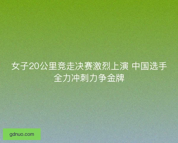 女子20公里竞走决赛激烈上演 中国选手全力冲刺力争金牌