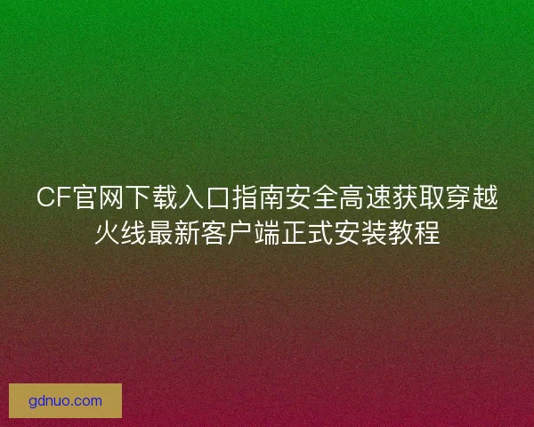 CF官网下载入口指南安全高速获取穿越火线最新客户端正式安装教程