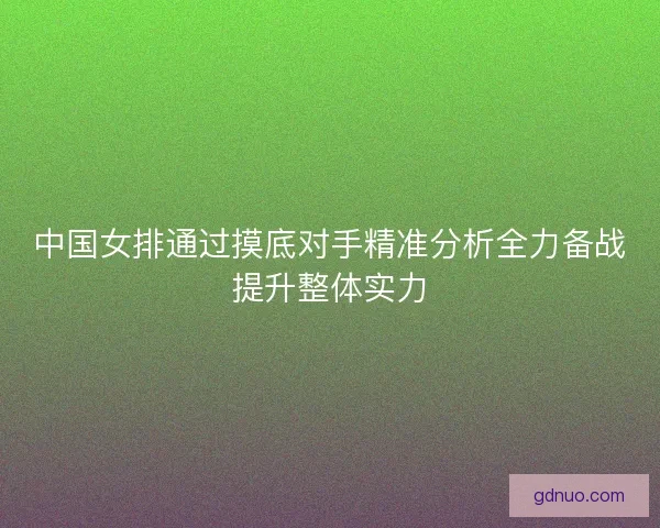 中国女排通过摸底对手精准分析全力备战提升整体实力