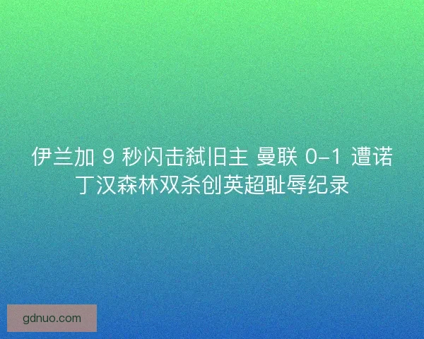 伊兰加 9 秒闪击弑旧主 曼联 0-1 遭诺丁汉森林双杀创英超耻辱纪录