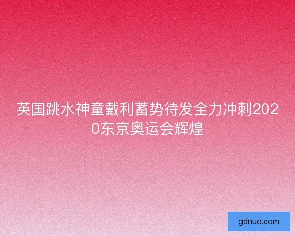 英国跳水神童戴利蓄势待发全力冲刺2020东京奥运会辉煌 英国跳水神童戴利蓄势待发全力冲刺2020东京奥运会辉煌