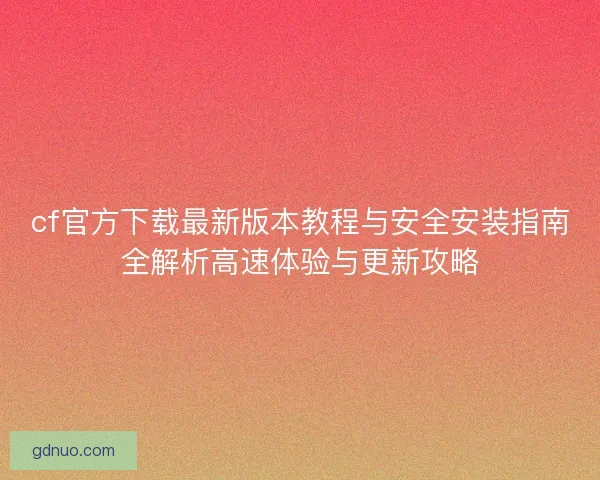 cf官方下载最新版本教程与安全安装指南全解析高速体验与更新攻略 cf官方下载最新版本教程与安全安装指南全解析高速体验与更新攻略